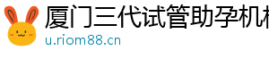 厦门三代试管助孕机构	